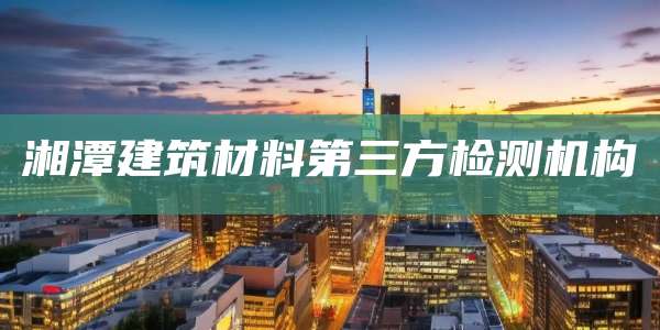湘潭建筑材料第三方检测机构