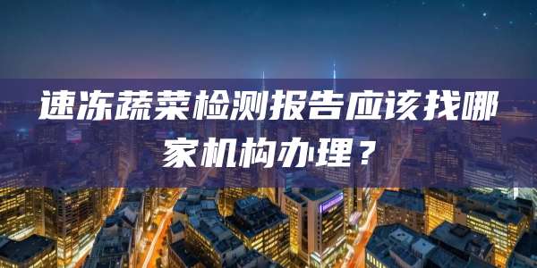 速冻蔬菜检测报告应该找哪家机构办理?
