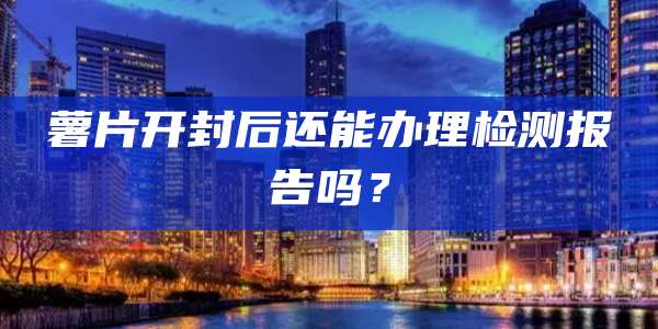 薯片开封后还能办理检测报告吗？