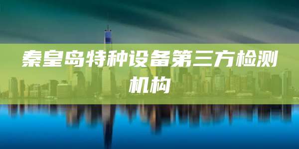 秦皇岛特种设备第三方检测机构