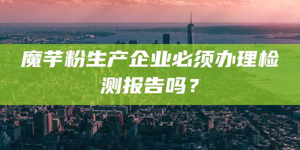 魔芋粉生产企业必须办理检测报告吗？