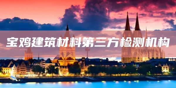 宝鸡建筑材料第三方检测机构