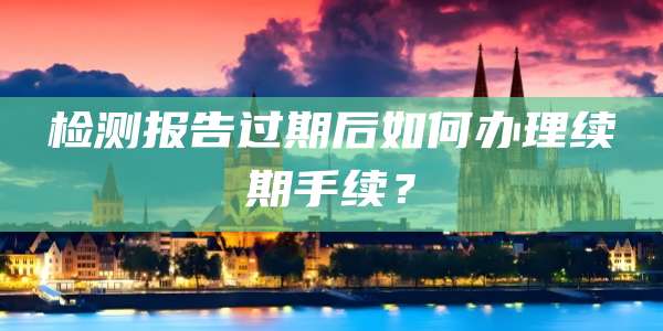 检测报告过期后如何办理续期手续？