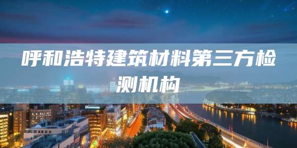 呼和浩特建筑材料第三方检测机构