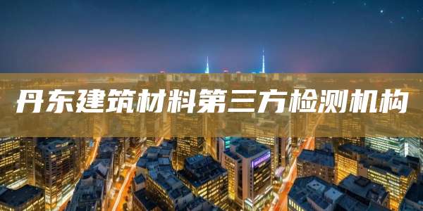 丹东建筑材料第三方检测机构