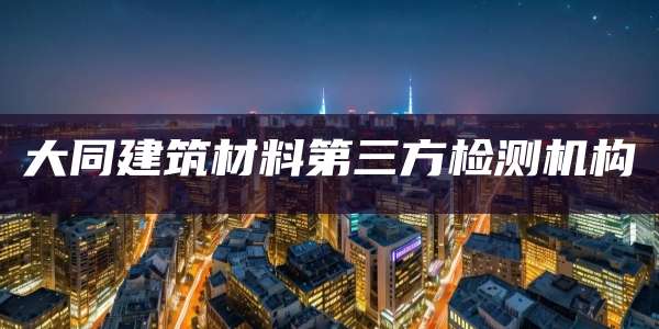 大同建筑材料第三方检测机构