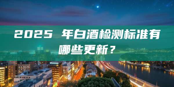 2025 年白酒检测标准有哪些更新?