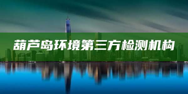 葫芦岛环境第三方检测机构