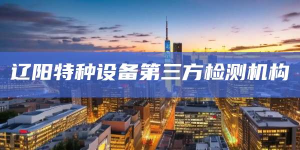 辽阳特种设备第三方检测机构