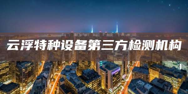 云浮特种设备第三方检测机构