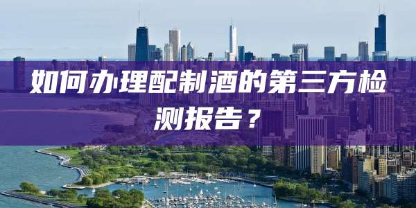 如何办理配制酒的第三方检测报告?
