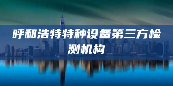 呼和浩特特种设备第三方检测机构