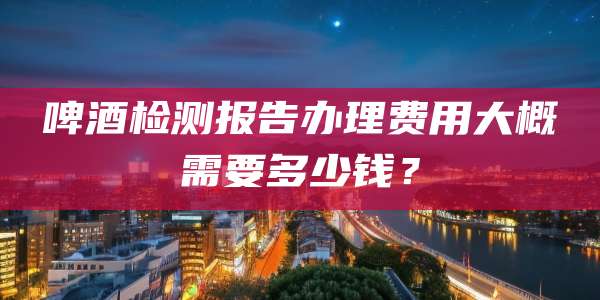 啤酒检测报告办理费用大概需要多少钱?