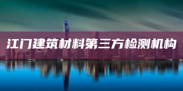 江门建筑材料第三方检测机构