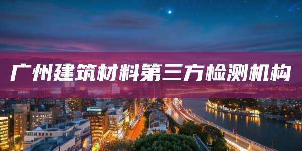 广州建筑材料第三方检测机构