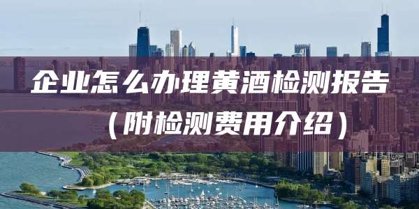 企业怎么办理黄酒检测报告（附检测费用介绍）
