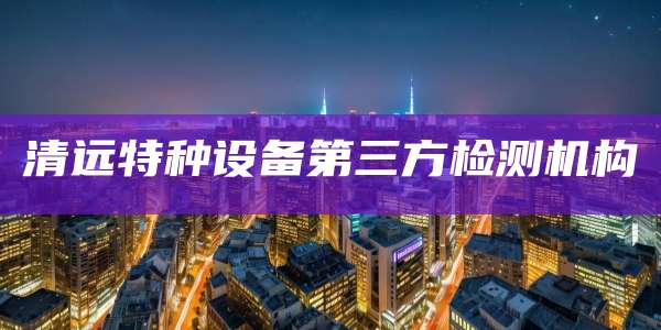 清远特种设备第三方检测机构