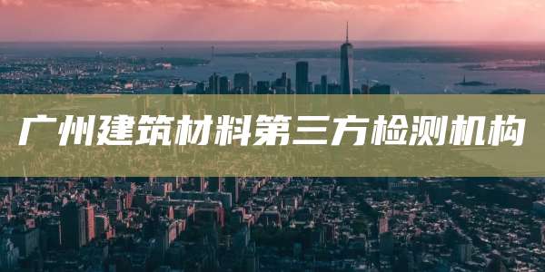 广州建筑材料第三方检测机构