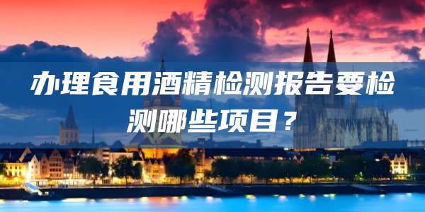 办理食用酒精检测报告要检测哪些项目？