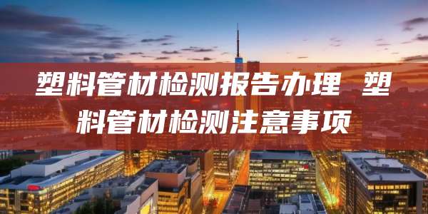 塑料管材检测报告办理 塑料管材检测注意事项