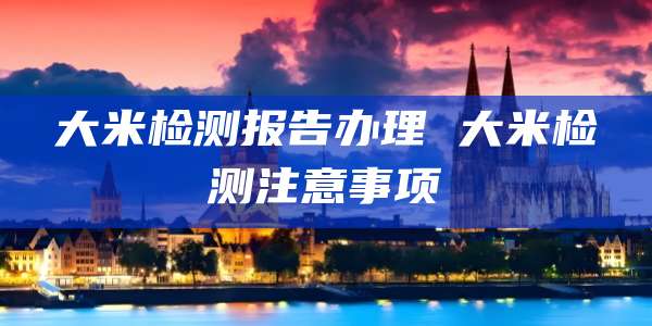 大米检测报告办理 大米检测注意事项