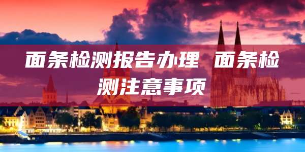 面条检测报告办理 面条检测注意事项