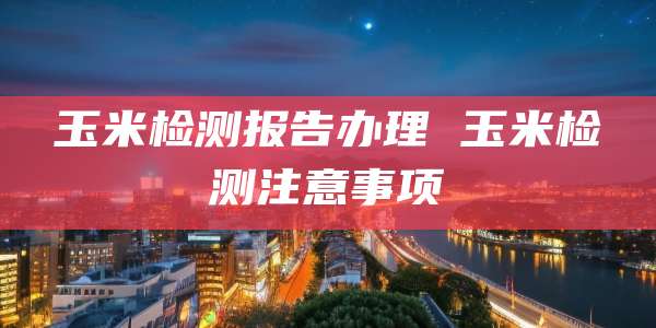 玉米检测报告办理 玉米检测注意事项