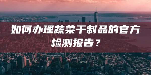 如何办理蔬菜干制品的官方检测报告？