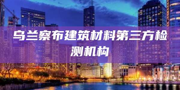 乌兰察布建筑材料第三方检测机构