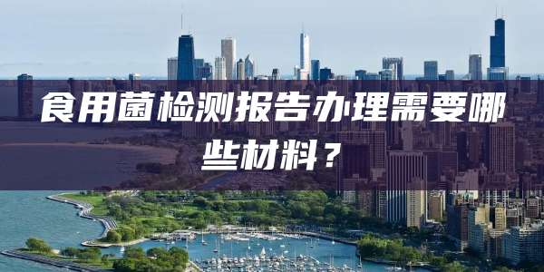 食用菌检测报告办理需要哪些材料？