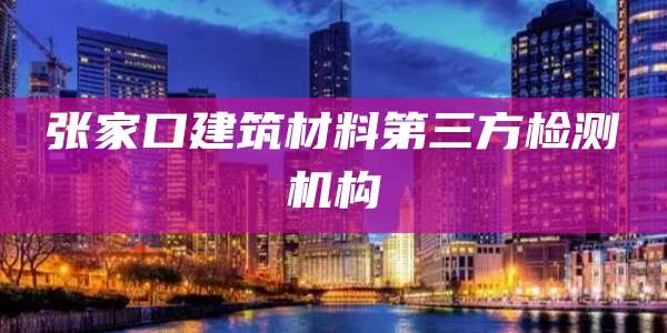 张家口建筑材料第三方检测机构