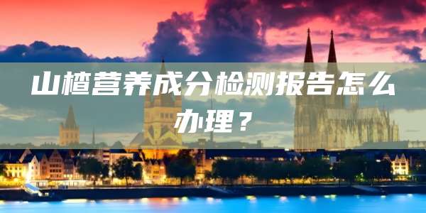 山楂营养成分检测报告怎么办理？