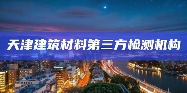天津建筑材料第三方检测机构