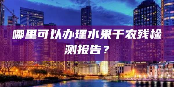 哪里可以办理水果干农残检测报告?