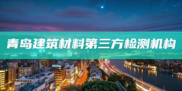 青岛建筑材料第三方检测机构
