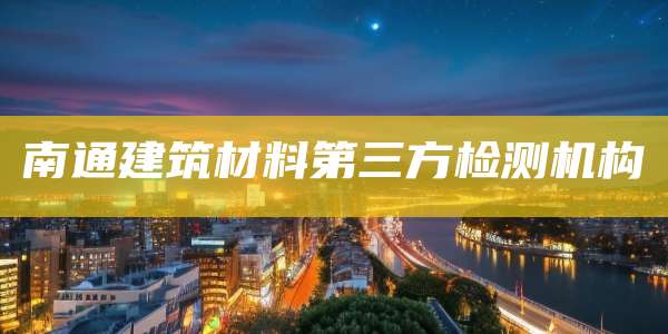 南通建筑材料第三方检测机构