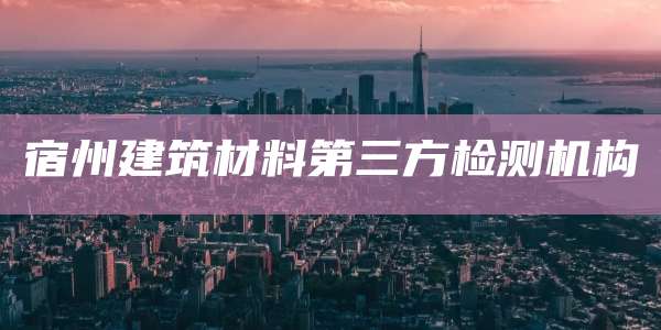 宿州建筑材料第三方检测机构