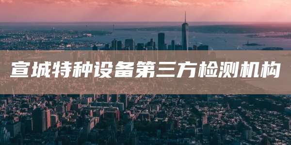 宣城特种设备第三方检测机构