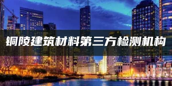 铜陵建筑材料第三方检测机构