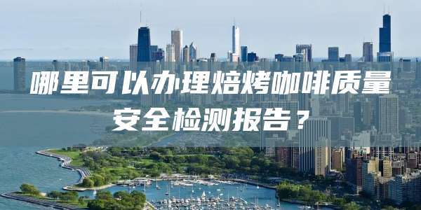 哪里可以办理焙烤咖啡质量安全检测报告?