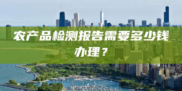 农产品检测报告需要多少钱办理?