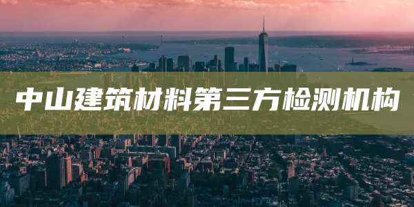 中山建筑材料第三方检测机构