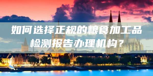 如何选择正规的粮食加工品检测报告办理机构?