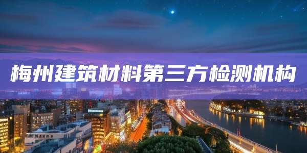 梅州建筑材料第三方检测机构