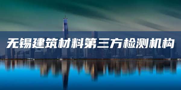无锡建筑材料第三方检测机构
