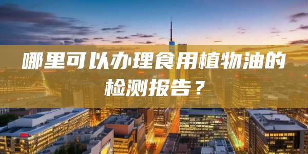 哪里可以办理食用植物油的检测报告？