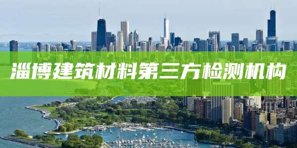 淄博建筑材料第三方检测机构