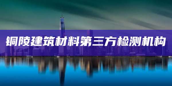 铜陵建筑材料第三方检测机构