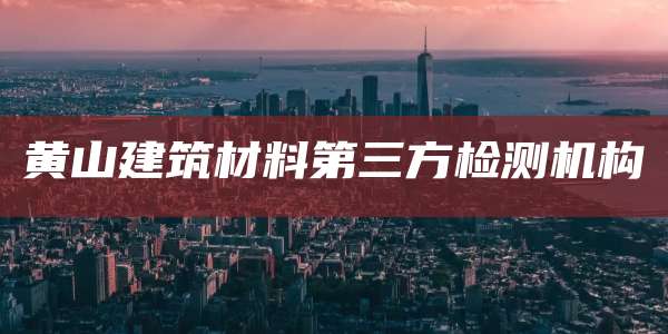 黄山建筑材料第三方检测机构