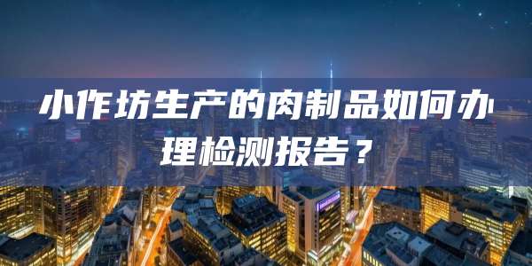 小作坊生产的肉制品如何办理检测报告？